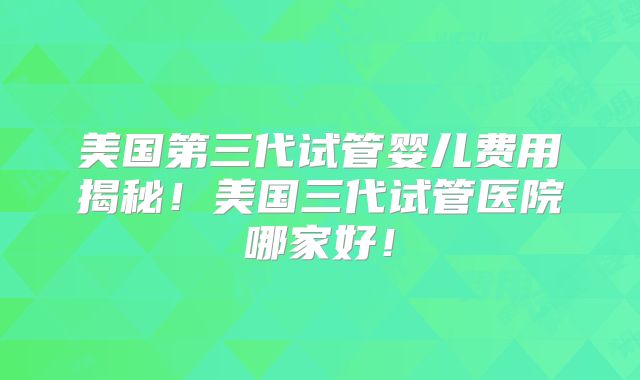 美国第三代试管婴儿费用揭秘！美国三代试管医院哪家好！