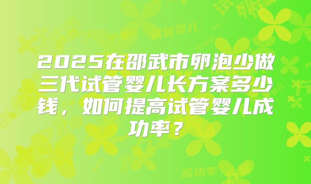 2025在邵武市卵泡少做三代试管婴儿长方案多少钱,如何提高试管婴儿成功率?