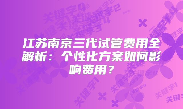 江苏南京三代试管费用全解析：个性化方案如何影响费用？