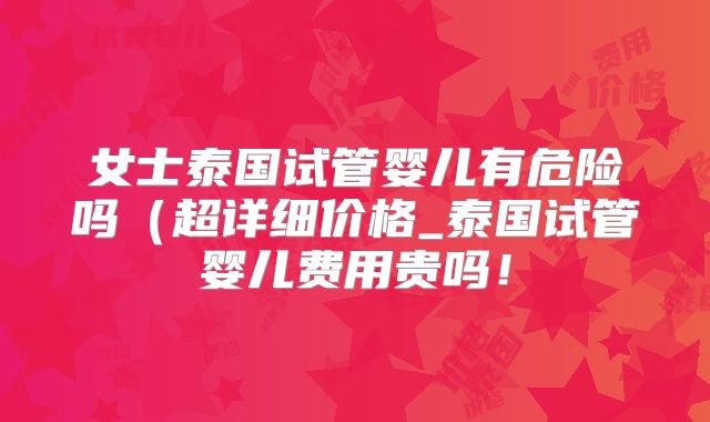 女士泰国试管婴儿有危险吗（超详细价格_泰国试管婴儿费用贵吗！