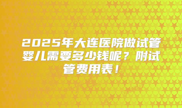2025年大连医院做试管婴儿需要多少钱呢？附试管费用表！