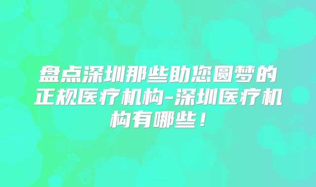 盘点深圳那些助您圆梦的正规医疗机构-深圳医疗机构有哪些！