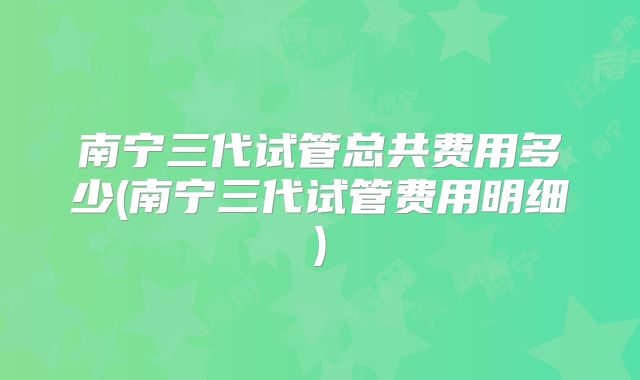南宁三代试管总共费用多少(南宁三代试管费用明细)