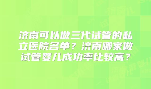 济南可以做三代试管的私立医院名单？济南哪家做试管婴儿成功率比较高？