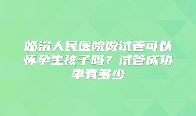 临汾人民医院做试管可以怀孕生孩子吗？试管成功率有多少