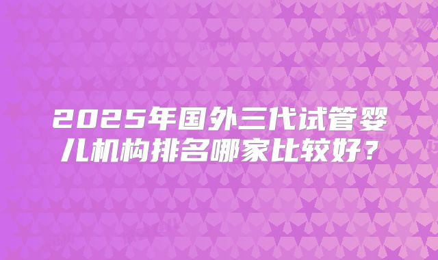2025年国外三代试管婴儿机构排名哪家比较好?