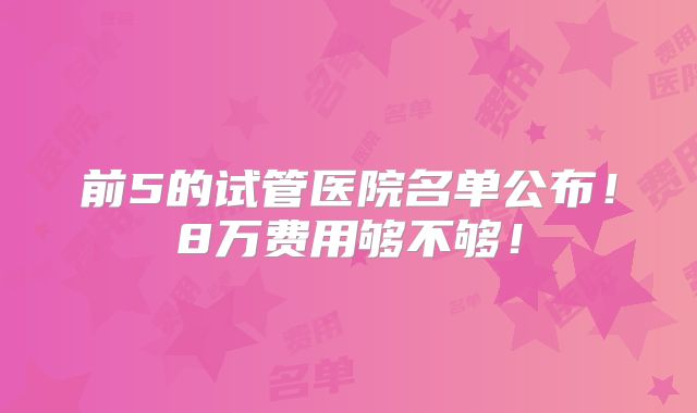 前5的试管医院名单公布！8万费用够不够！