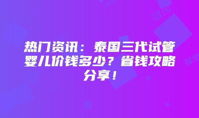 热门资讯：泰国三代试管婴儿价钱多少？省钱攻略分享！