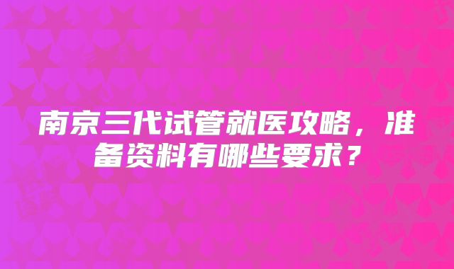 南京三代试管就医攻略，准备资料有哪些要求？