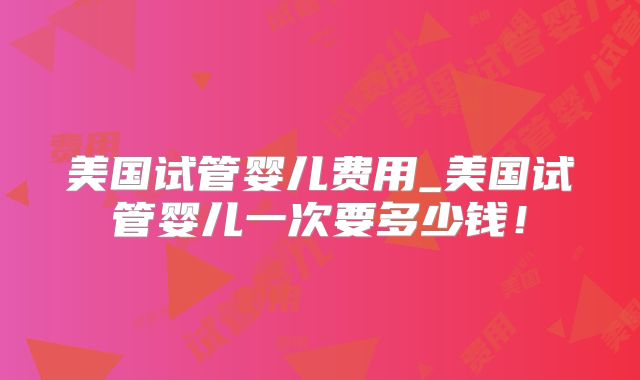美国试管婴儿费用_美国试管婴儿一次要多少钱！