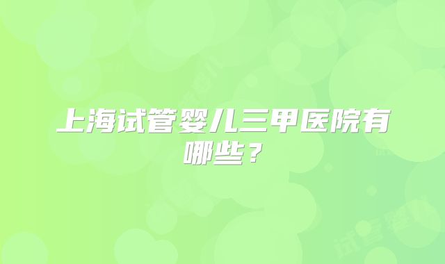 上海试管婴儿三甲医院有哪些?