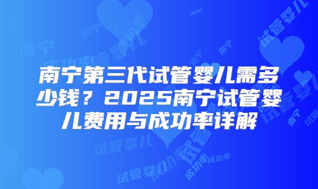 南宁第三代试管婴儿需多少钱？2025南宁试管婴儿费用与成功率详解