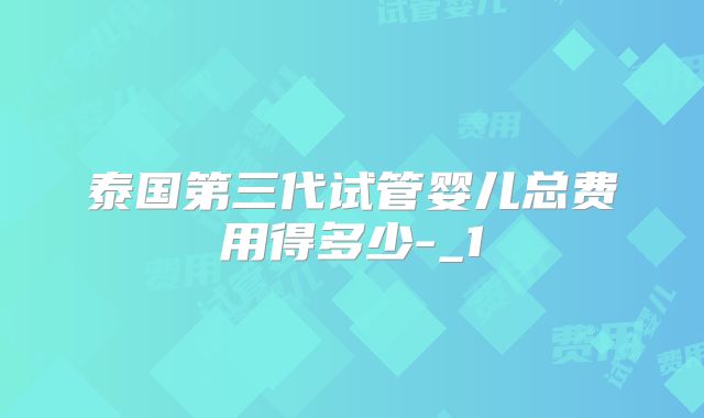 泰国第三代试管婴儿总费用得多少-_1