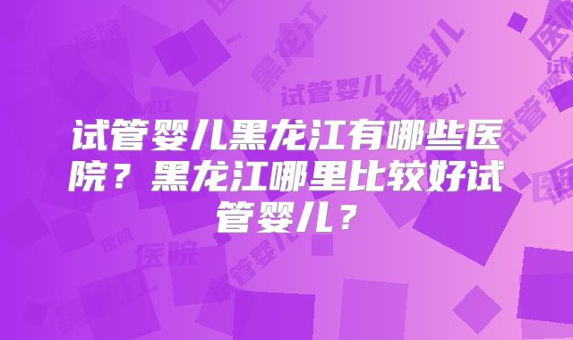 试管婴儿黑龙江有哪些医院?黑龙江哪里比较好试管婴儿?