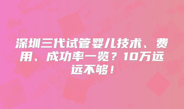 深圳三代试管婴儿技术、费用、成功率一览?10万远远不够!