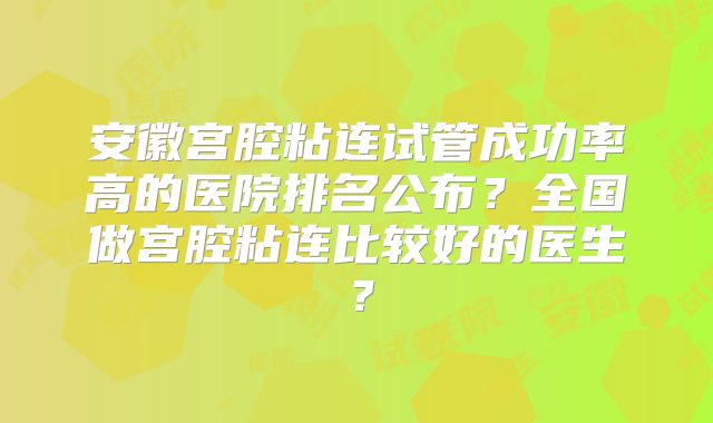 安徽宫腔粘连试管成功率高的医院排名公布？全国做宫腔粘连比较好的医生？
