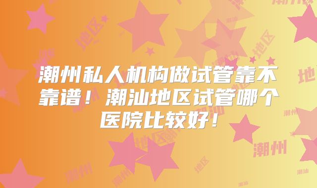 潮州私人机构做试管靠不靠谱！潮汕地区试管哪个医院比较好！
