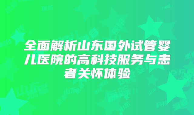 全面解析山东国外试管婴儿医院的高科技服务与患者关怀体验