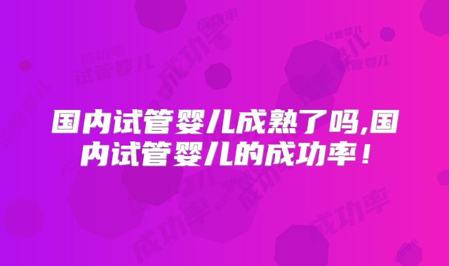 国内试管婴儿成熟了吗,国内试管婴儿的成功率!