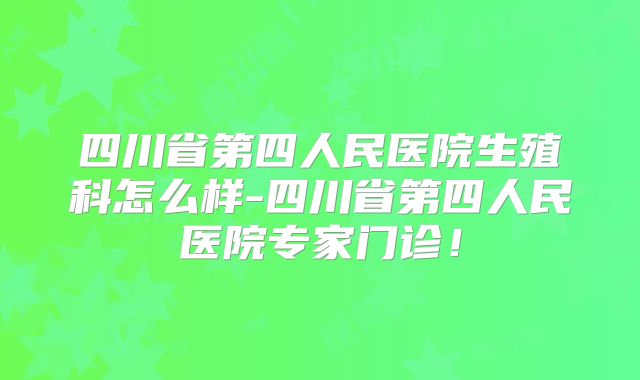 四川省第四人民医院生殖科怎么样-四川省第四人民医院专家门诊！