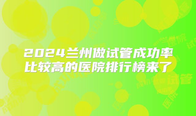 2024兰州做试管成功率比较高的医院排行榜来了