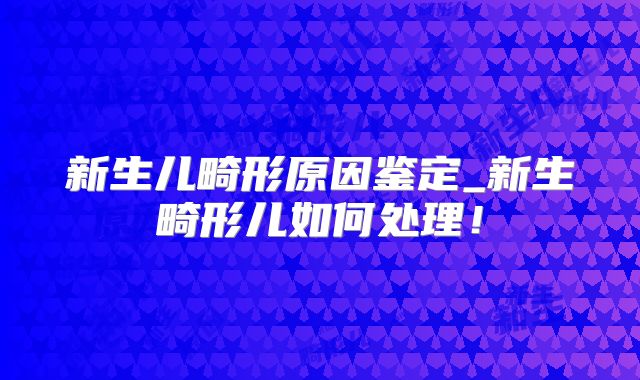 新生儿畸形原因鉴定_新生畸形儿如何处理！