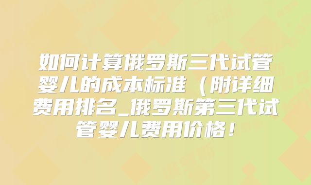 如何计算俄罗斯三代试管婴儿的成本标准（附详细费用排名_俄罗斯第三代试管婴儿费用价格！