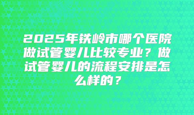 2025年铁岭市哪个医院做试管婴儿比较专业？做试管婴儿的流程安排是怎么样的？