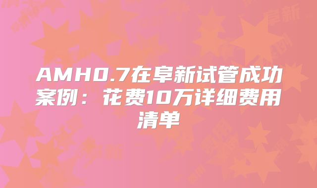 AMH0.7在阜新试管成功案例:花费10万详细费用清单