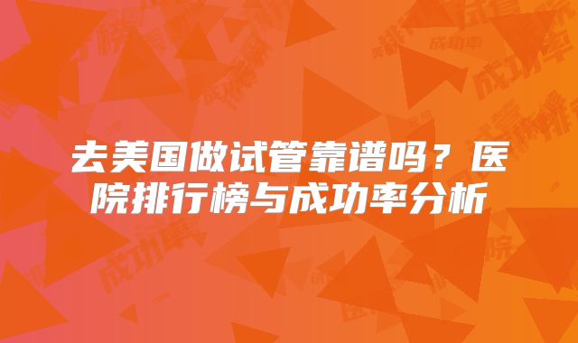 去美国做试管靠谱吗？医院排行榜与成功率分析