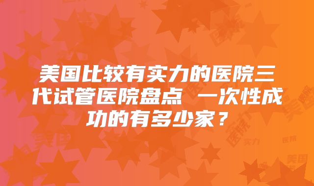 美国比较有实力的医院三代试管医院盘点 一次性成功的有多少家？