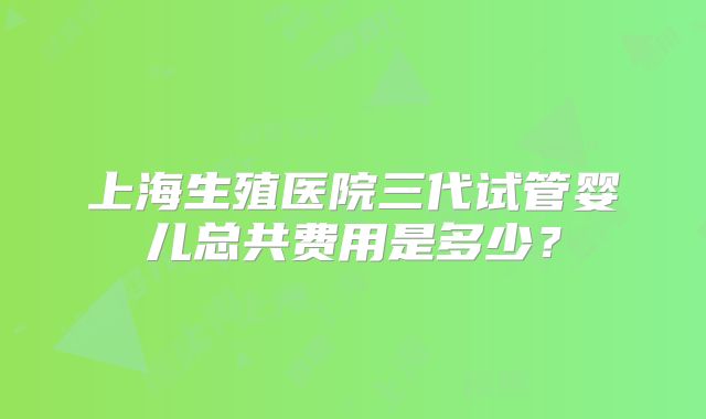 上海生殖医院三代试管婴儿总共费用是多少？