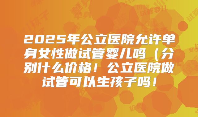 2025年公立医院允许单身女性做试管婴儿吗（分别什么价格！公立医院做试管可以生孩子吗！