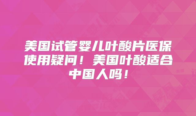 美国试管婴儿叶酸片医保使用疑问！美国叶酸适合中国人吗！