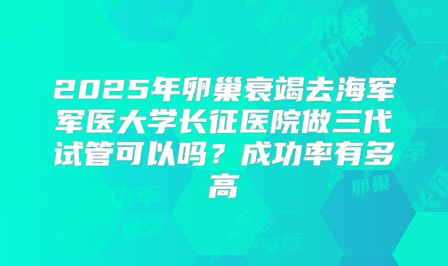 2025年卵巢衰竭去海军军医大学长征医院做三代试管可以吗?成功率有多高