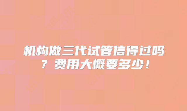 机构做三代试管信得过吗?费用大概要多少!