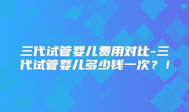 三代试管婴儿费用对比-三代试管婴儿多少钱一次?!