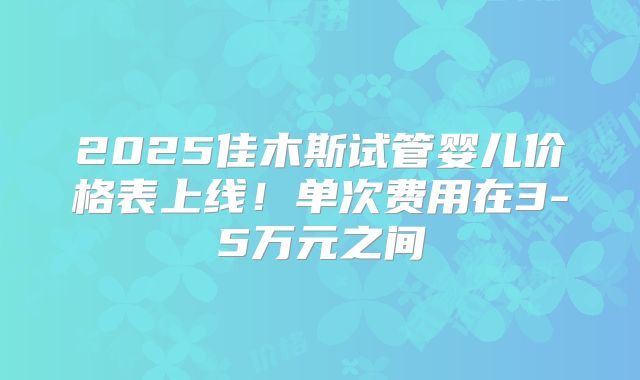 2025佳木斯试管婴儿价格表上线!单次费用在3-5万元之间