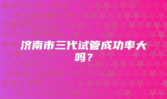 济南市三代试管成功率大吗？