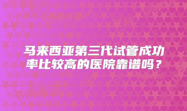 马来西亚第三代试管成功率比较高的医院靠谱吗？