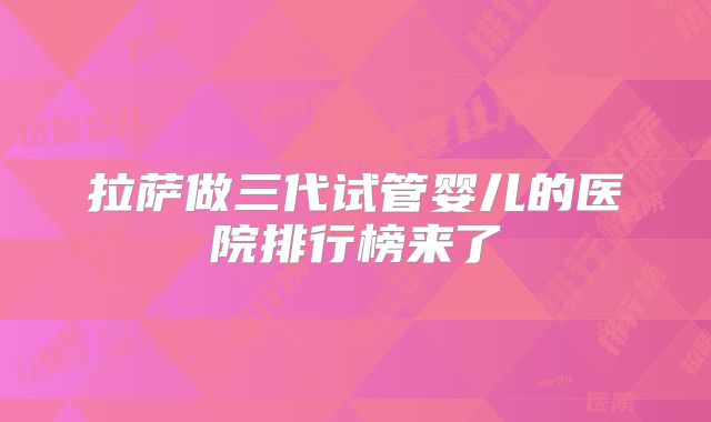 拉萨做三代试管婴儿的医院排行榜来了