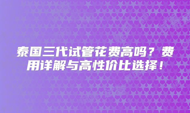 泰国三代试管花费高吗？费用详解与高性价比选择！