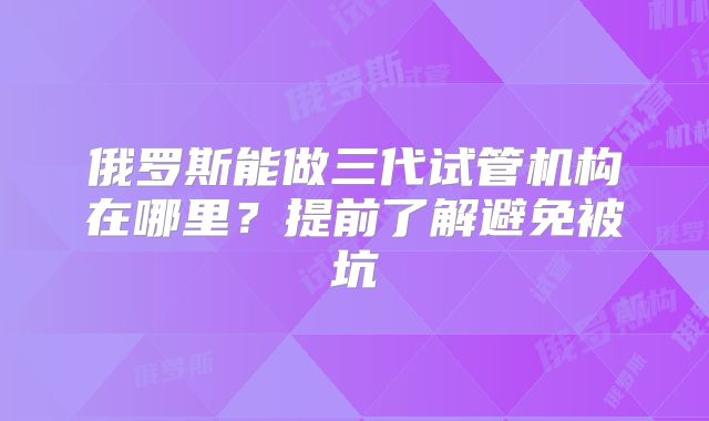 俄罗斯能做三代试管机构在哪里？提前了解避免被坑