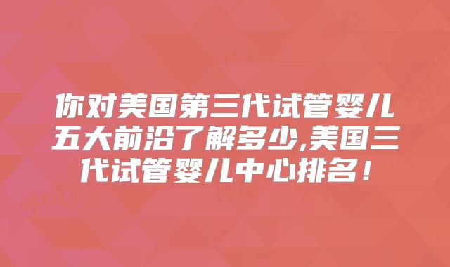 你对美国第三代试管婴儿五大前沿了解多少,美国三代试管婴儿中心排名！