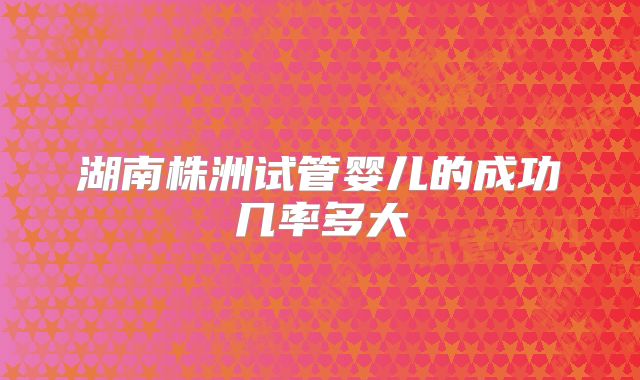 湖南株洲试管婴儿的成功几率多大
