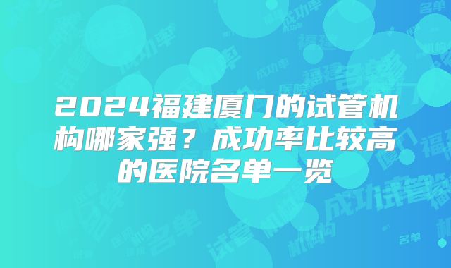 2024福建厦门的试管机构哪家强?成功率比较高的医院名单一览