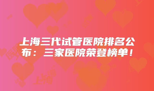 上海三代试管医院排名公布：三家医院荣登榜单！