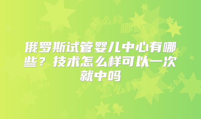 俄罗斯试管婴儿中心有哪些？技术怎么样可以一次就中吗