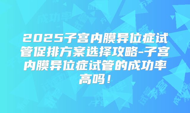 2025子宫内膜异位症试管促排方案选择攻略-子宫内膜异位症试管的成功率高吗！