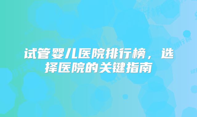 试管婴儿医院排行榜，选择医院的关键指南
